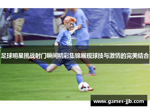 足球明星挑战射门瞬间精彩集锦展现球技与激情的完美结合